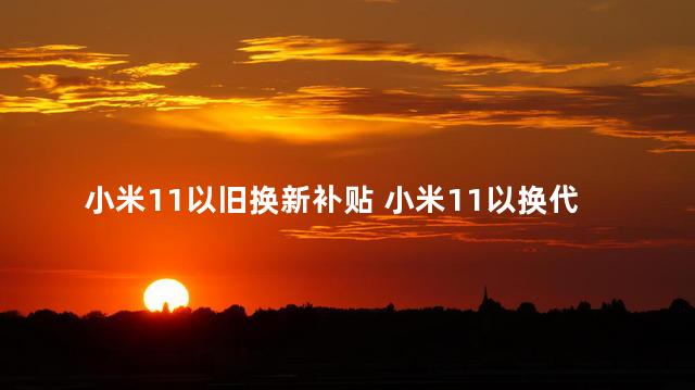 小米11以旧换新补贴 小米11以换代修大仓发货是什么意思